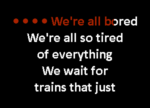 0 0 0 0 We're all bored
We're all so tired

of everything
We wait for
trains that just