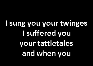 I sung you your twinges

I suffered you
your tattletales
and when you