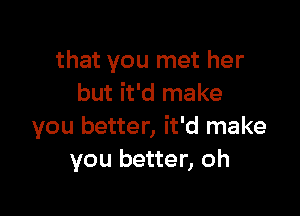 that you met her
but it'd make

you better, it'd make
you better, oh