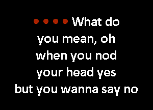 o o o o What do
you mean, oh

when you nod
your head yes
but you wanna say no