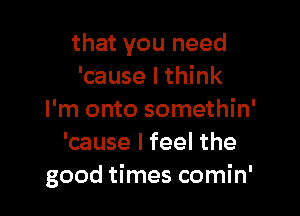 that you need
'cause I think

I'm onto somethin'
'cause I feel the
good times comin'