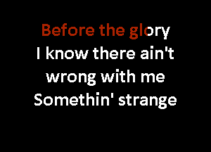 Before the glory
I know there ain't

wrong with me
Somethin' strange