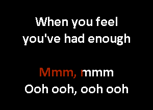 When you feel
you've had enough

Mmm, mmm
Ooh ooh, ooh ooh