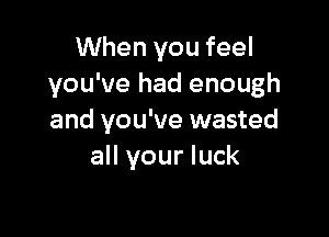 When you feel
you've had enough

and you've wasted
all your luck