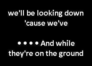 we'll be looking down
'cause we've

0 0 0 0 And while
they're on the ground