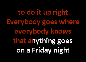 to do it up right
Everybody goes where
everybody knows
that anything goes

on a Friday night I