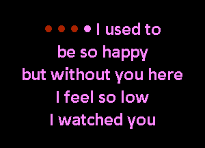 0 0 0 0 I used to
be so happy

but without you here
I feel so low
I watched you