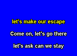 let's make our escape

Come on, let's go there

let's ask can we stay