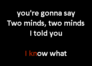 you're gonna say
Two minds, two minds

I told you

I know what