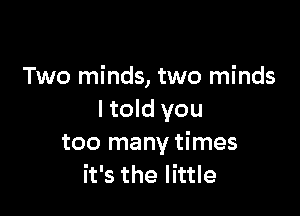 Two minds, two minds

I told you
too many times
it's the little