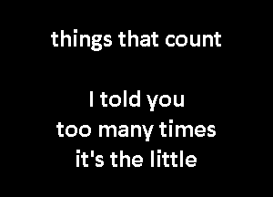 things that count

I told you
too many times
it's the little