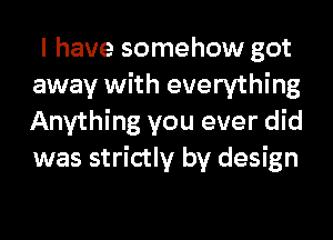 I have somehow got
away with everything
Anything you ever did
was strictly by design