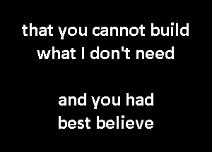that you cannot build
what I don't need

and you had
best believe