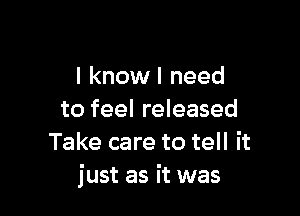 I knowl need

to feel released
Take care to tell it
just as it was