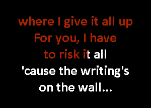 where I give it all up
For you, I have

to risk it all
'cause the writing's
on the wall...