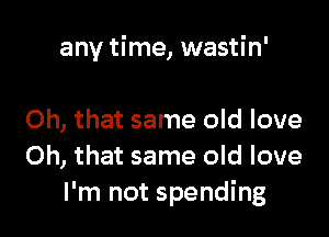 any time, wastin'

Oh, that same old love
Oh, that same old love
I'm not spending