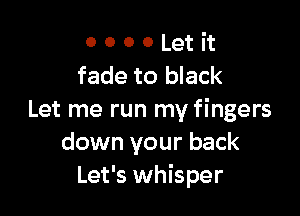 0 0 0 0 Let it
fade to black

Let me run my fingers
down your back
Let's whisper