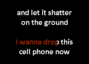 and let it shatter
on the ground

I wanna drop this
cell phone now