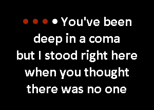 0 0 0 0 You've been
deep in a coma

but I stood right here
when you thought
there was no one