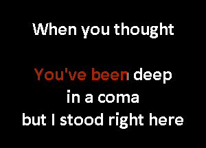 When you thought

You've been deep
in a coma
but I stood right here