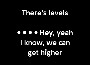There's levels

0 0 0 0 Hey, yeah
I know, we can
get higher