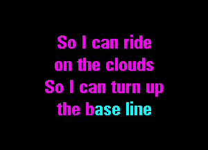 So I can ride
on the clouds

So I can turn up
the base line