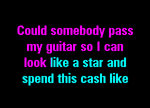 Could somebody pass
my guitar so I can

look like a star and
spend this cash like
