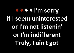 0 0 0 0 I'm sorry
if I seem uninterested

or I'm not listenin'
or I'm indifferent
Truly, I ain't got