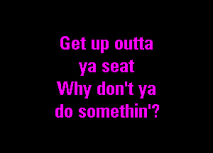 Get up outta
ya seat

Why don't ya
do somethin'?