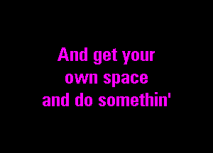 And get your

own space
and do somethin'