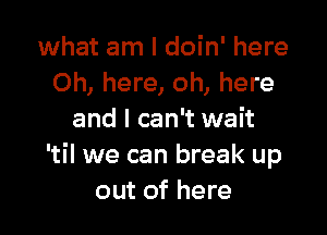 what am I doin' here
Oh, here, oh, here

and I can't wait
'til we can break up
out of here