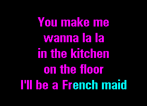 You make me
wanna la la

in the kitchen
on the floor
I'll be a French maid