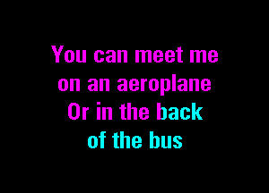 You can meet me
on an aeroplane

Or in the back
of the bus