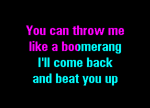 You can throw me
like a boomerang

I'll come back
and beat you up