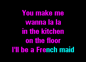 You make me
wanna la la

in the kitchen
on the floor
I'll be a French maid