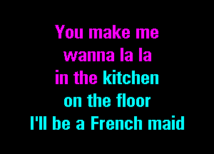 You make me
wanna la la

in the kitchen
on the floor
I'll be a French maid