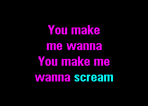 You make
me wanna

You make me
wanna scream