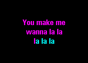 You make me

wanna la la
la la la