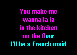 You make me
wanna la la

in the kitchen
on the floor
I'll be a French maid