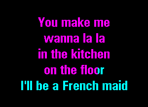 You make me
wanna la la

in the kitchen
on the floor
I'll be a French maid