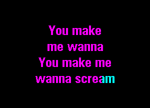 You make
me wanna

You make me
wanna scream