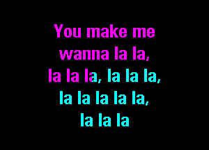 You make me
wanna la la,

la la la. la la la.
la la la la la,
la la la