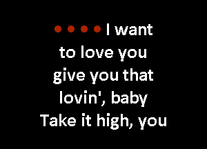 0 0 0 0 I want
to love you

give you that
Iovin', baby
Take it high, you