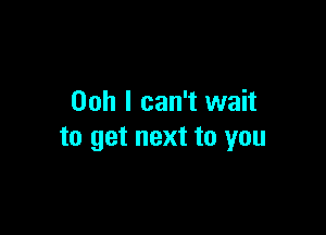 Ooh I can't wait

to get next to you