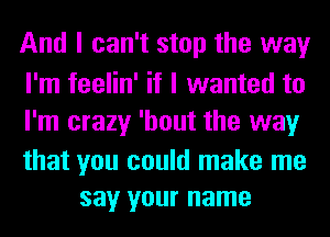 And I can't stop the way

I'm feelin' if I wanted to
I'm crazy 'hout the way

that you could make me
say your name