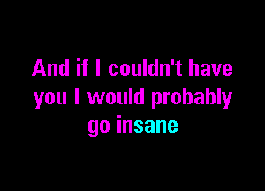 And if I couldn't have

you I would probablyr
goinsane