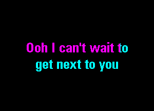 Ooh I can't wait to

get next to you