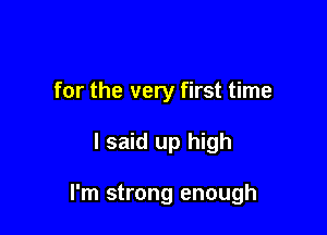 for the very first time

I said up high

I'm strong enough