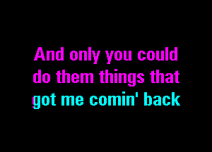 And only you could

do them things that
got me comin' back