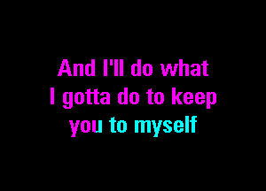 And I'll do what

I gotta do to keep
you to myself